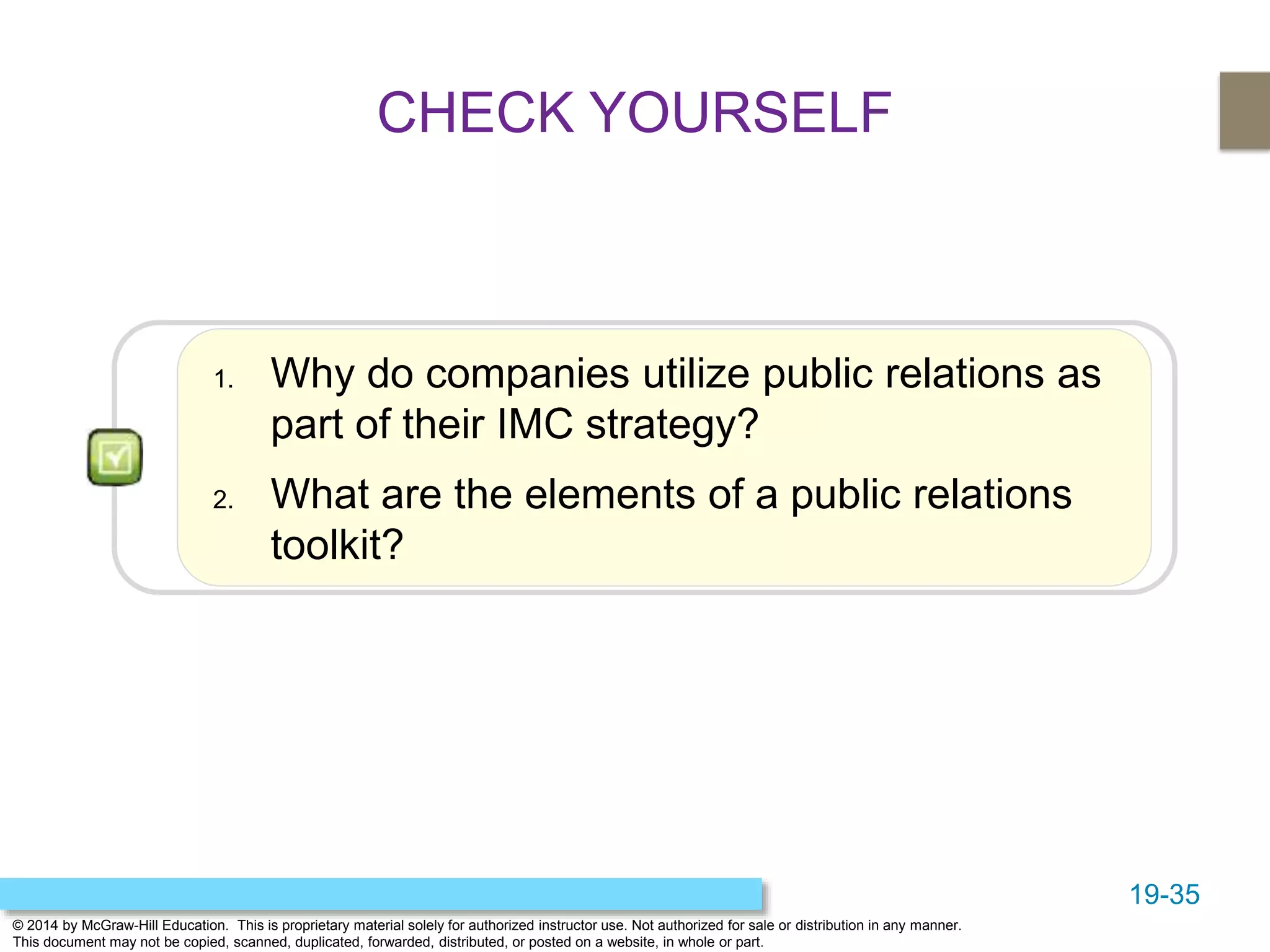 19-35
© 2014 by McGraw-Hill Education. This is proprietary material solely for authorized instructor use. Not authorized for sale or distribution in any manner.
This document may not be copied, scanned, duplicated, forwarded, distributed, or posted on a website, in whole or part.
1. Why do companies utilize public relations as
part of their IMC strategy?
2. What are the elements of a public relations
toolkit?
CHECK YOURSELF
 