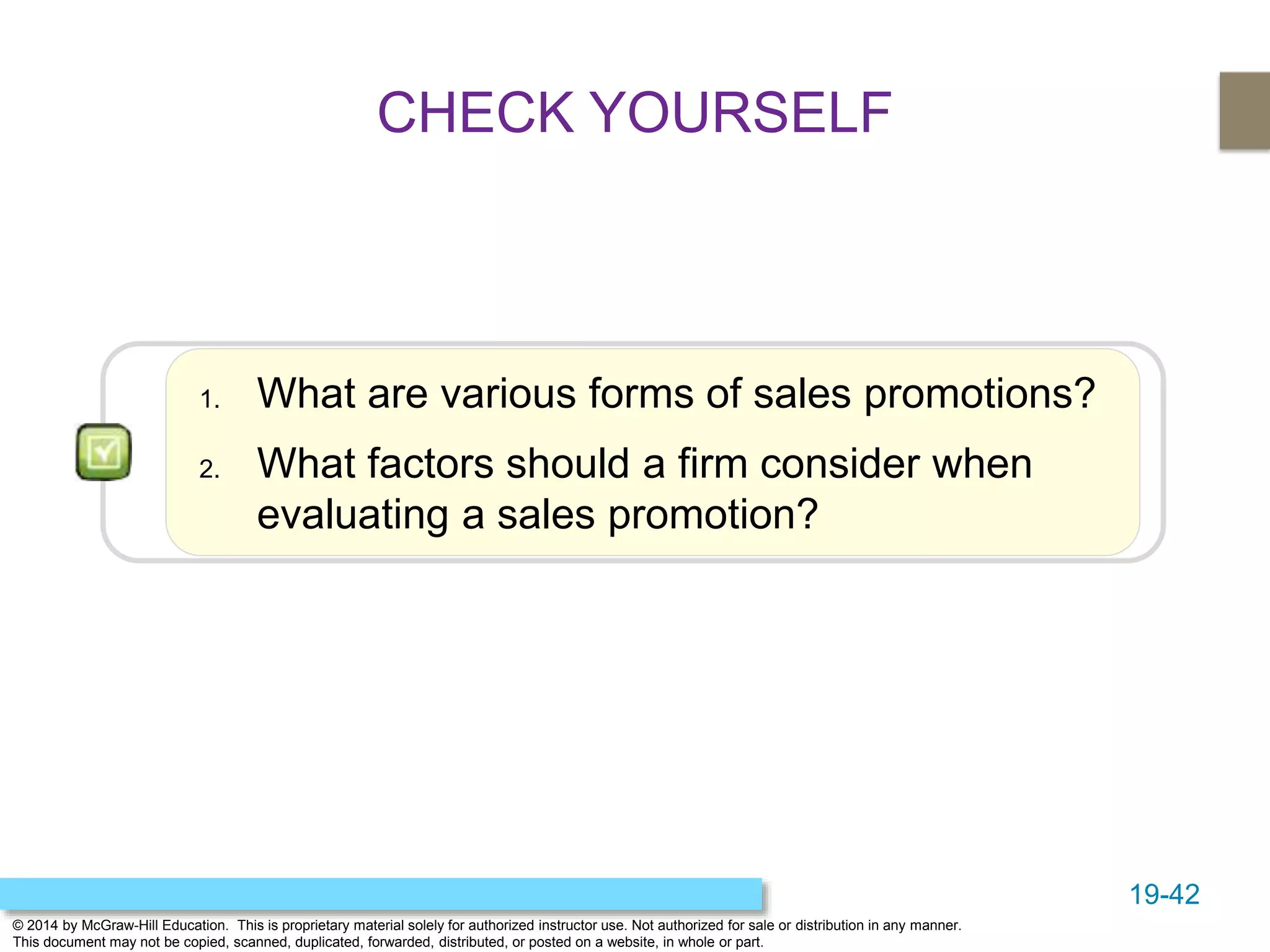 19-42
© 2014 by McGraw-Hill Education. This is proprietary material solely for authorized instructor use. Not authorized for sale or distribution in any manner.
This document may not be copied, scanned, duplicated, forwarded, distributed, or posted on a website, in whole or part.
1. What are various forms of sales promotions?
2. What factors should a firm consider when
evaluating a sales promotion?
CHECK YOURSELF
 