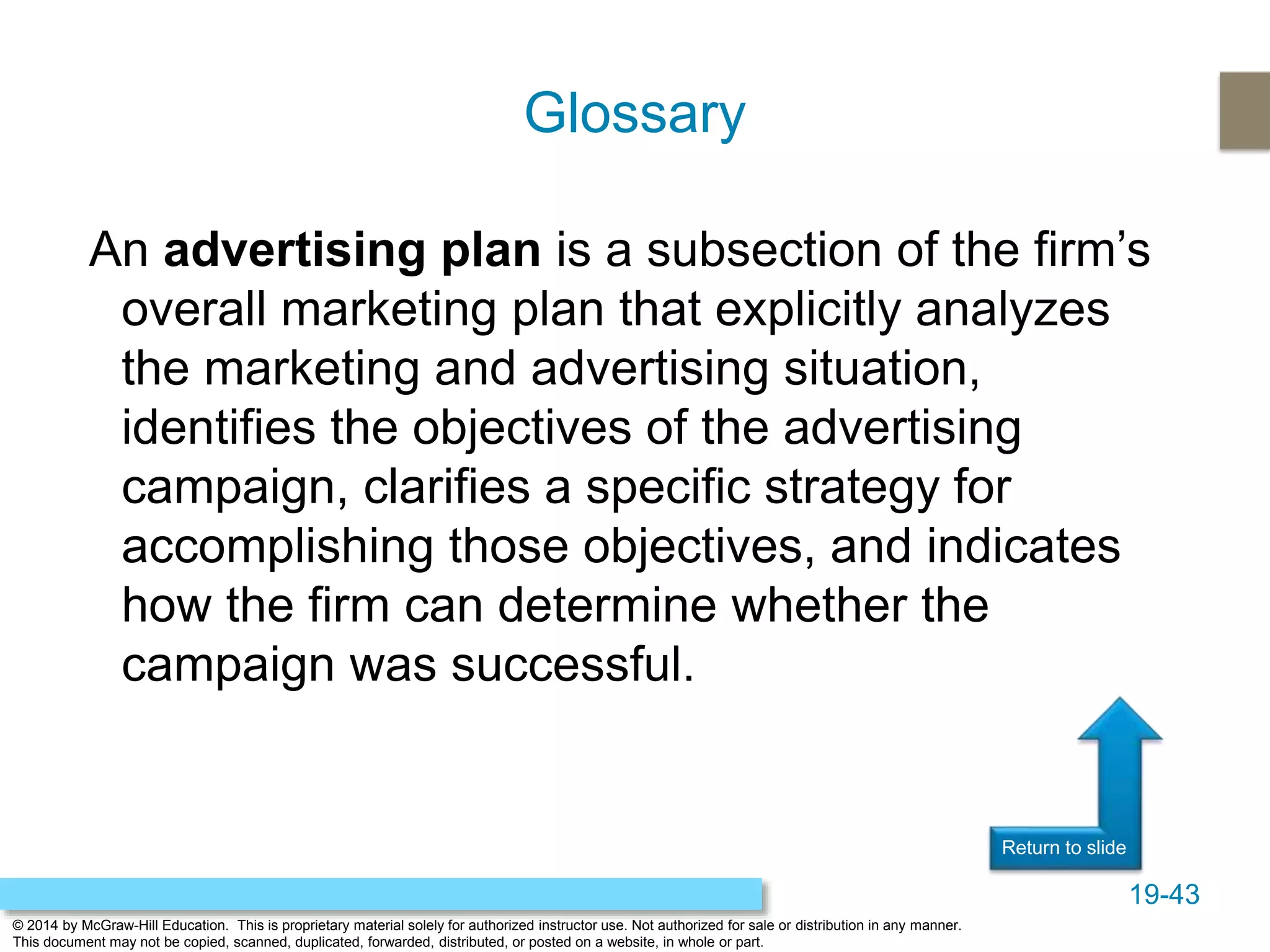 19-43
© 2014 by McGraw-Hill Education. This is proprietary material solely for authorized instructor use. Not authorized for sale or distribution in any manner.
This document may not be copied, scanned, duplicated, forwarded, distributed, or posted on a website, in whole or part.
Return to slide
An advertising plan is a subsection of the firm’s
overall marketing plan that explicitly analyzes
the marketing and advertising situation,
identifies the objectives of the advertising
campaign, clarifies a specific strategy for
accomplishing those objectives, and indicates
how the firm can determine whether the
campaign was successful.
Glossary
 