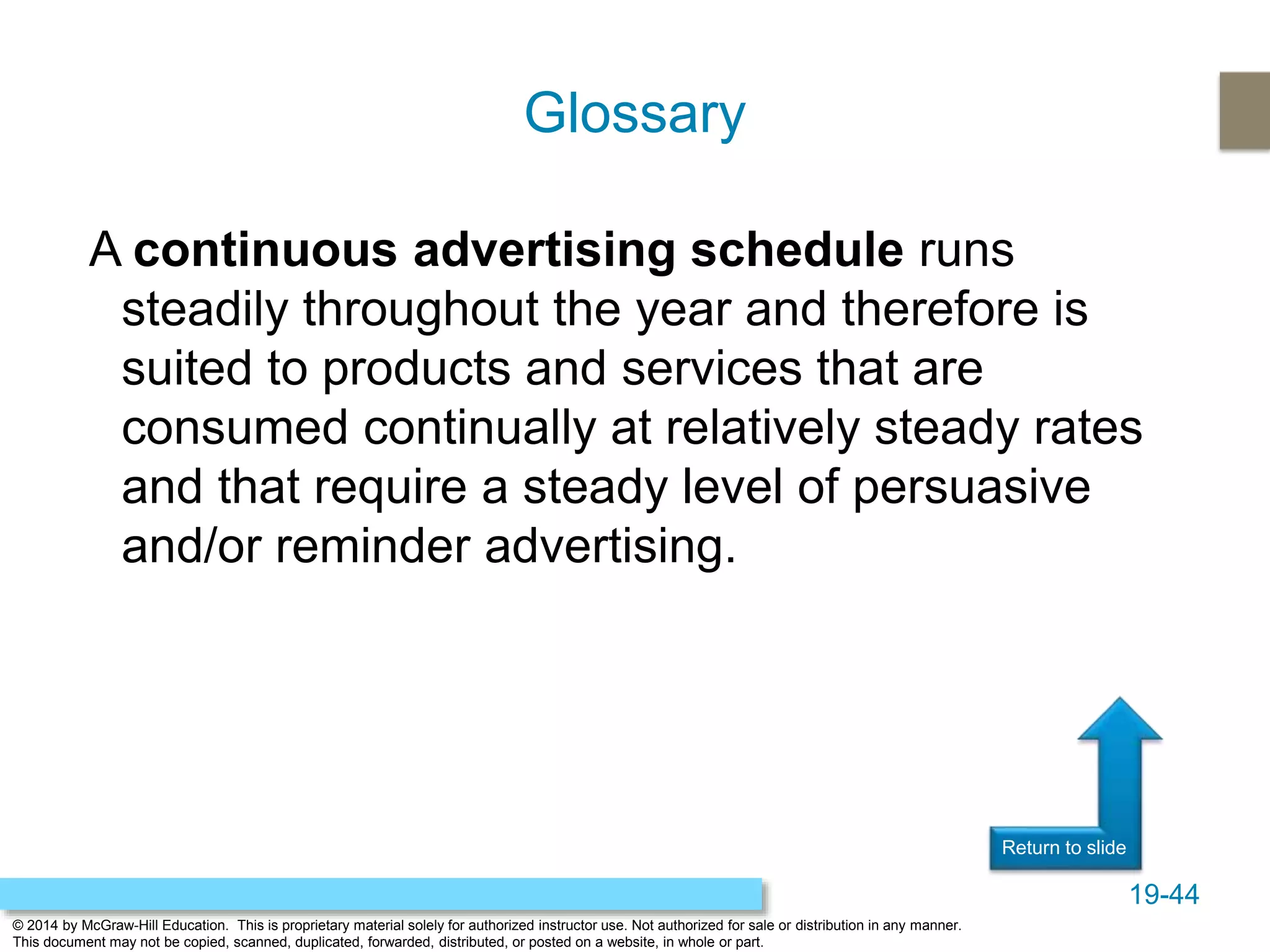19-44
© 2014 by McGraw-Hill Education. This is proprietary material solely for authorized instructor use. Not authorized for sale or distribution in any manner.
This document may not be copied, scanned, duplicated, forwarded, distributed, or posted on a website, in whole or part.
Return to slide
A continuous advertising schedule runs
steadily throughout the year and therefore is
suited to products and services that are
consumed continually at relatively steady rates
and that require a steady level of persuasive
and/or reminder advertising.
Glossary
 