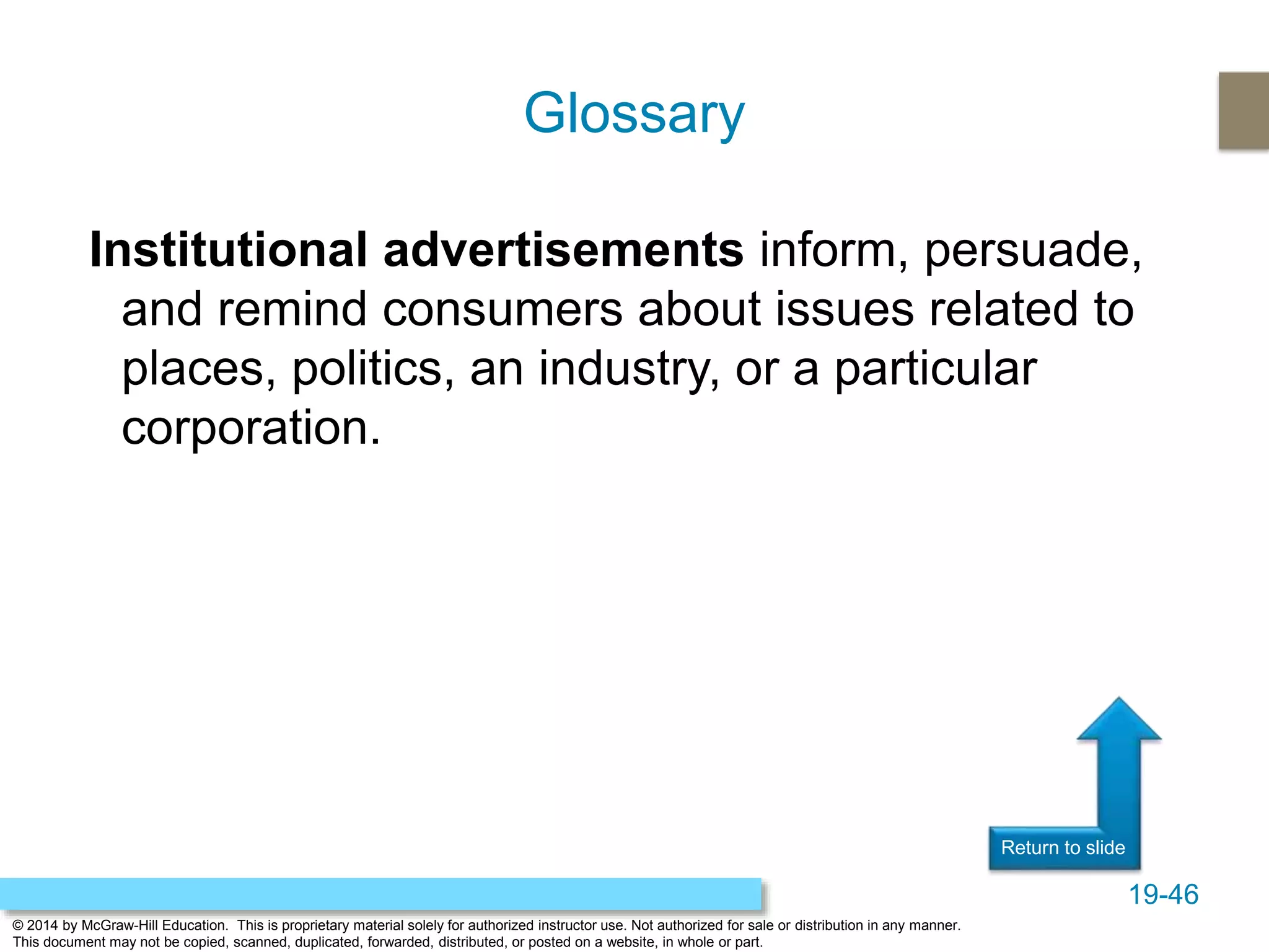 19-46
© 2014 by McGraw-Hill Education. This is proprietary material solely for authorized instructor use. Not authorized for sale or distribution in any manner.
This document may not be copied, scanned, duplicated, forwarded, distributed, or posted on a website, in whole or part.
Return to slide
Institutional advertisements inform, persuade,
and remind consumers about issues related to
places, politics, an industry, or a particular
corporation.
Glossary
 