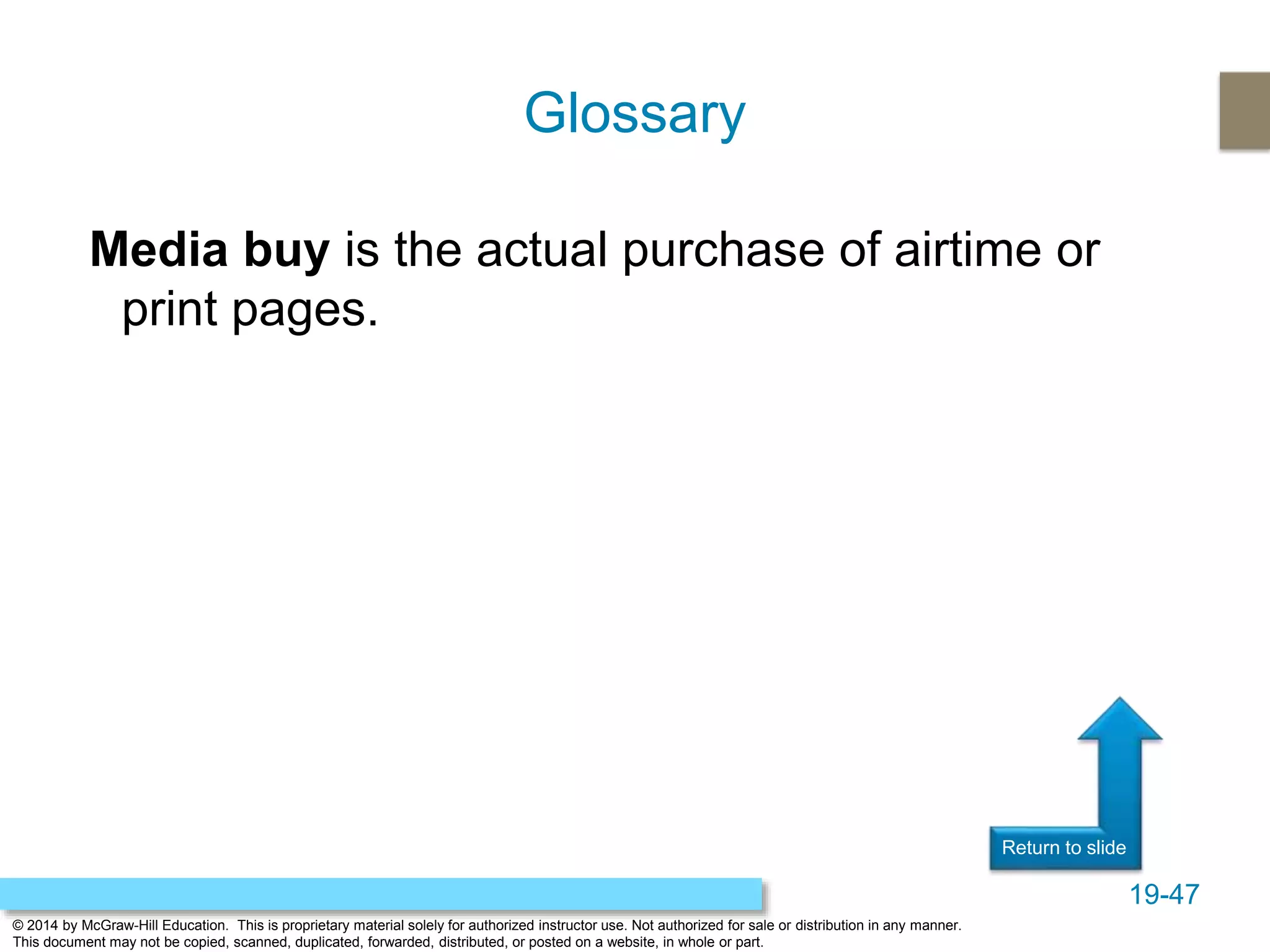 19-47
© 2014 by McGraw-Hill Education. This is proprietary material solely for authorized instructor use. Not authorized for sale or distribution in any manner.
This document may not be copied, scanned, duplicated, forwarded, distributed, or posted on a website, in whole or part.
Return to slide
Media buy is the actual purchase of airtime or
print pages.
Glossary
 