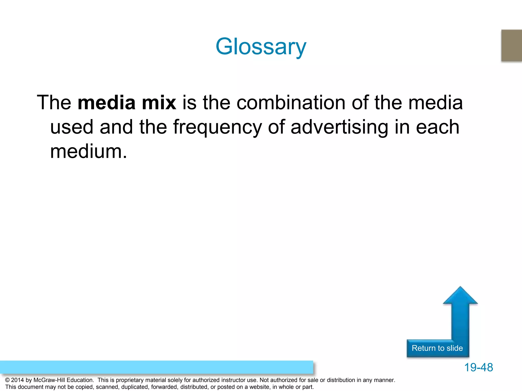 19-48
© 2014 by McGraw-Hill Education. This is proprietary material solely for authorized instructor use. Not authorized for sale or distribution in any manner.
This document may not be copied, scanned, duplicated, forwarded, distributed, or posted on a website, in whole or part.
Return to slide
The media mix is the combination of the media
used and the frequency of advertising in each
medium.
Glossary
 