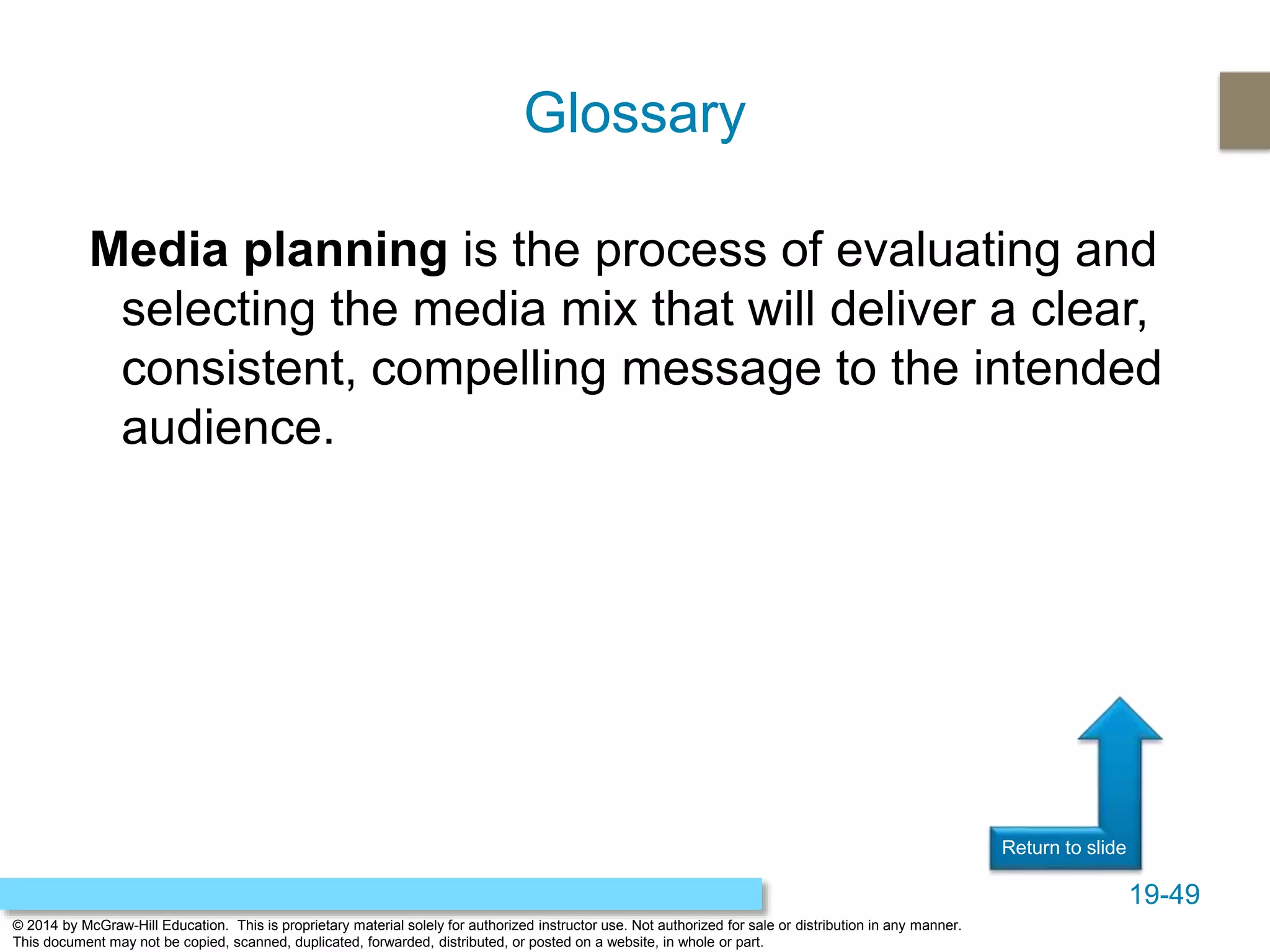 19-49
© 2014 by McGraw-Hill Education. This is proprietary material solely for authorized instructor use. Not authorized for sale or distribution in any manner.
This document may not be copied, scanned, duplicated, forwarded, distributed, or posted on a website, in whole or part.
Return to slide
Media planning is the process of evaluating and
selecting the media mix that will deliver a clear,
consistent, compelling message to the intended
audience.
Glossary
 