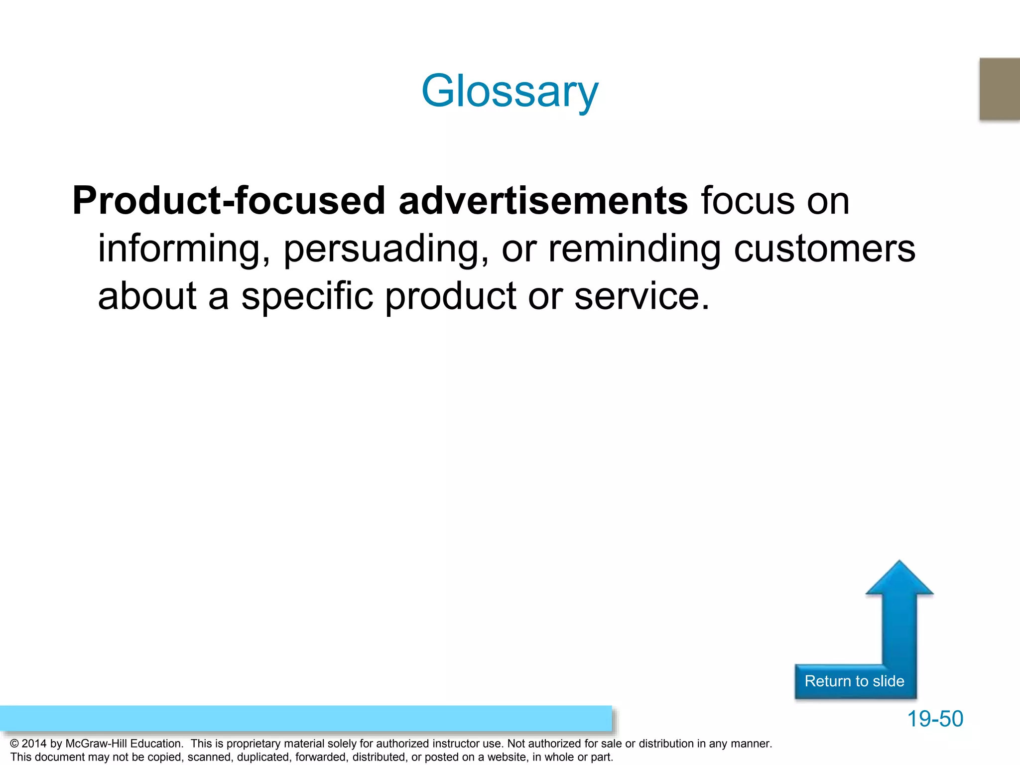 19-50
© 2014 by McGraw-Hill Education. This is proprietary material solely for authorized instructor use. Not authorized for sale or distribution in any manner.
This document may not be copied, scanned, duplicated, forwarded, distributed, or posted on a website, in whole or part.
Return to slide
Product-focused advertisements focus on
informing, persuading, or reminding customers
about a specific product or service.
Glossary
 