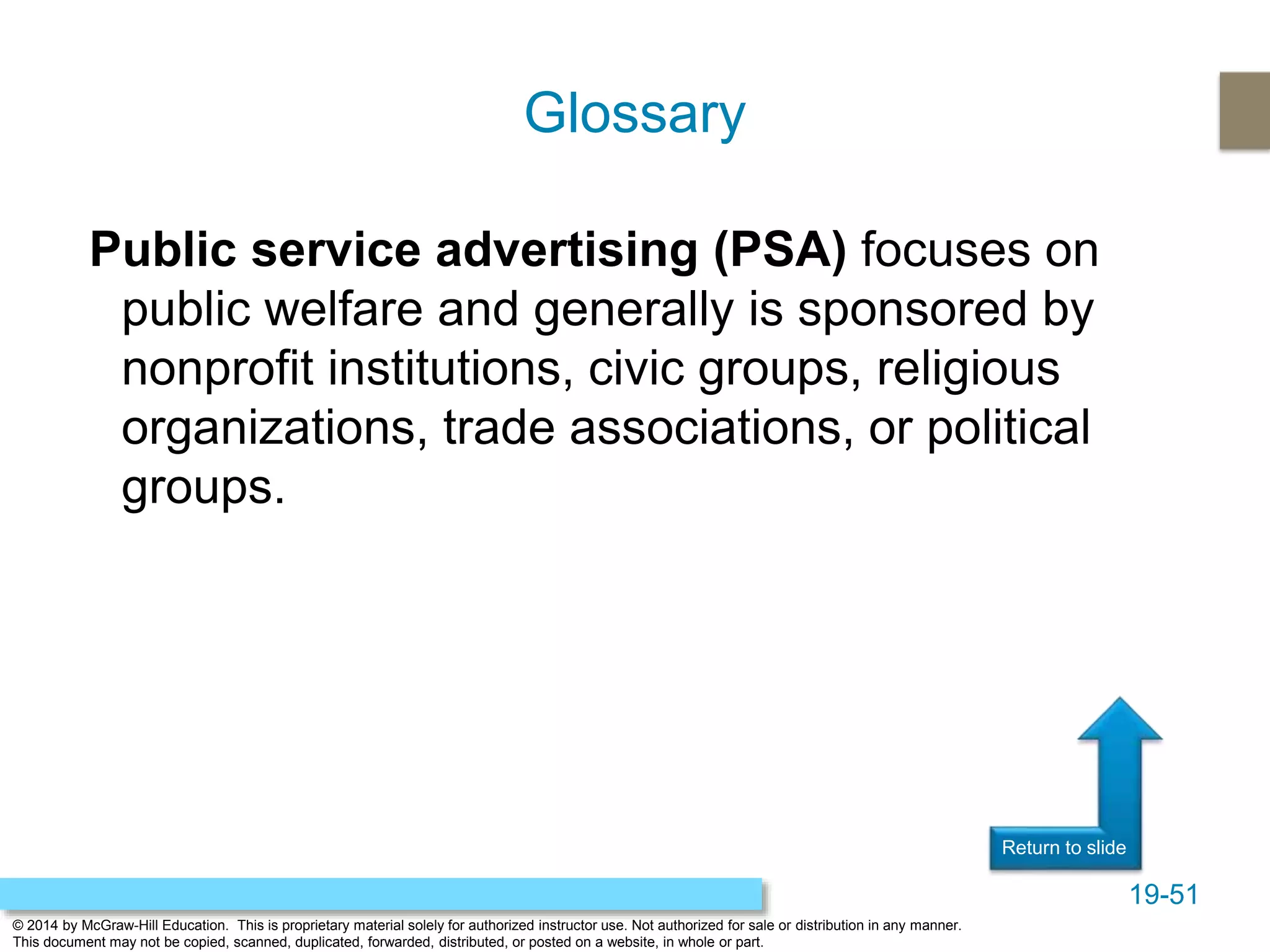 19-51
© 2014 by McGraw-Hill Education. This is proprietary material solely for authorized instructor use. Not authorized for sale or distribution in any manner.
This document may not be copied, scanned, duplicated, forwarded, distributed, or posted on a website, in whole or part.
Return to slide
Public service advertising (PSA) focuses on
public welfare and generally is sponsored by
nonprofit institutions, civic groups, religious
organizations, trade associations, or political
groups.
Glossary
 