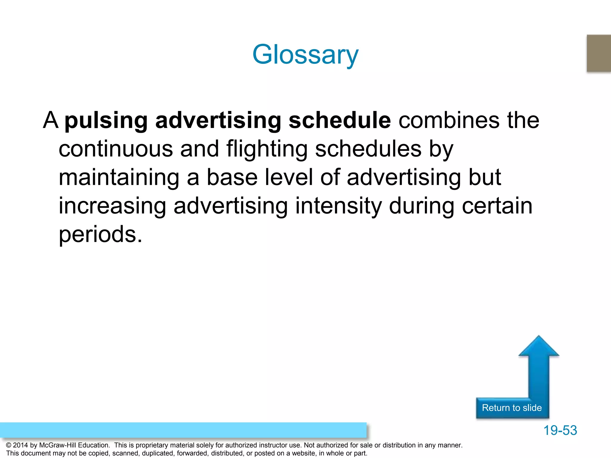 19-53
© 2014 by McGraw-Hill Education. This is proprietary material solely for authorized instructor use. Not authorized for sale or distribution in any manner.
This document may not be copied, scanned, duplicated, forwarded, distributed, or posted on a website, in whole or part.
Return to slide
A pulsing advertising schedule combines the
continuous and flighting schedules by
maintaining a base level of advertising but
increasing advertising intensity during certain
periods.
Glossary
 