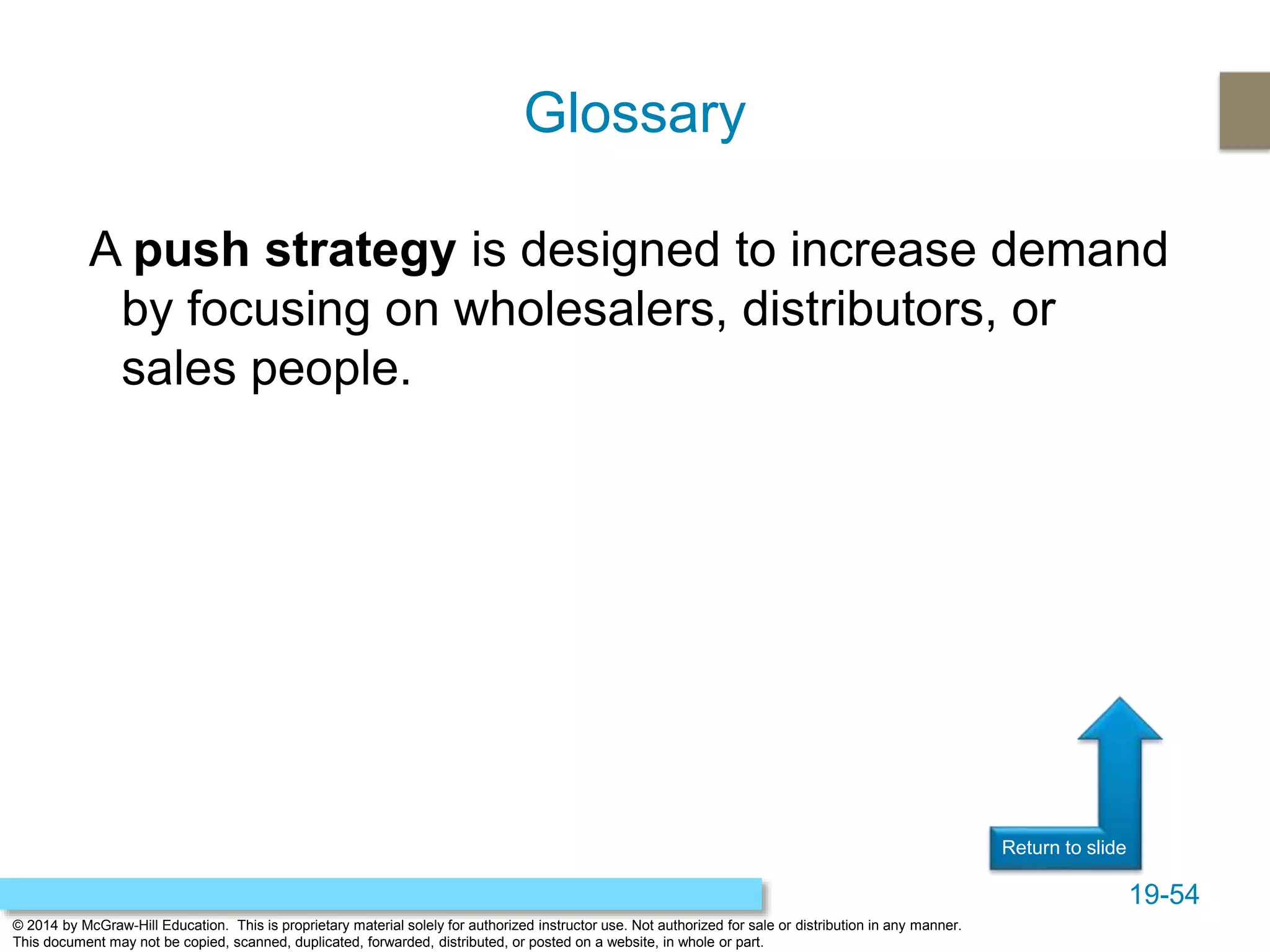 19-54
© 2014 by McGraw-Hill Education. This is proprietary material solely for authorized instructor use. Not authorized for sale or distribution in any manner.
This document may not be copied, scanned, duplicated, forwarded, distributed, or posted on a website, in whole or part.
Return to slide
A push strategy is designed to increase demand
by focusing on wholesalers, distributors, or
sales people.
Glossary
 