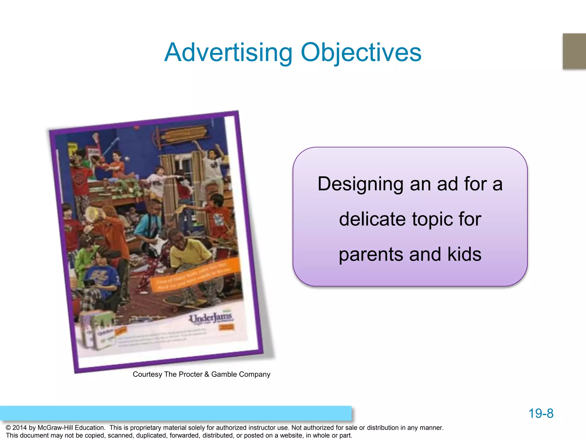 19-8
© 2014 by McGraw-Hill Education. This is proprietary material solely for authorized instructor use. Not authorized for sale or distribution in any manner.
This document may not be copied, scanned, duplicated, forwarded, distributed, or posted on a website, in whole or part.
Advertising Objectives
Designing an ad for a
delicate topic for
parents and kids
Courtesy The Procter & Gamble Company
 
