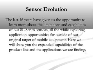 Sensor EvolutionSensor Evolution
The last 16 years have given us the opportunity toThe last 16 years have given us the opportunity to
learn more about the limitations and capabilitieslearn more about the limitations and capabilities
of our SL Series sensors, all the while exploringof our SL Series sensors, all the while exploring
application opportunities far outside of ourapplication opportunities far outside of our
original target of mobile equipment. Here weoriginal target of mobile equipment. Here we
will show you the expanded capabilities of thewill show you the expanded capabilities of the
product line and the applications we are finding.product line and the applications we are finding.
 
