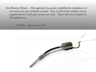 New Remote Mount – This approach has greatly simplified the installation ofNew Remote Mount – This approach has greatly simplified the installation of
our sensor into any hydraulic cylinder. And, it will retrofit cylinders whereour sensor into any hydraulic cylinder. And, it will retrofit cylinders where
magnetostrictive (rod-type) sensors are used. These units are available formagnetostrictive (rod-type) sensors are used. These units are available for
1M applications.1M applications.
* SL0390 – Strokes up to 1M* SL0390 – Strokes up to 1M
 