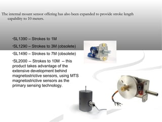 The internal mount sensor offering has also been expanded to provide stroke lengthThe internal mount sensor offering has also been expanded to provide stroke length
capability to 10 meters.capability to 10 meters.
•SL1390 – Strokes to 1M
•SL1290 – Strokes to 3M (obsolete)
•SL1490 – Strokes to 7M (obsolete)
•SL2000 -- Strokes to 10M -- this
product takes advantage of the
extensive development behind
magnetostrictive sensors, using MTS
magnetostrictive sensors as the
primary sensing technology.
 