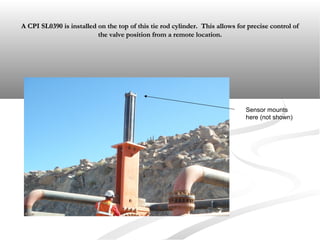 A CPI SL0390 is installed on the top of this tie rod cylinder. This allows for precise control ofA CPI SL0390 is installed on the top of this tie rod cylinder. This allows for precise control of
the valve position from a remote location.the valve position from a remote location.
Sensor mounts
here (not shown)
 