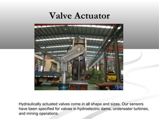 Valve ActuatorValve Actuator
Hydraulically actuated valves come in all shape and sizes. Our sensors
have been specified for valves in hydroelectric dams, underwater turbines,
and mining operations.
 