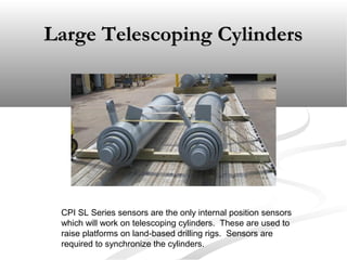 Large Telescoping CylindersLarge Telescoping Cylinders
CPI SL Series sensors are the only internal position sensors
which will work on telescoping cylinders. These are used to
raise platforms on land-based drilling rigs. Sensors are
required to synchronize the cylinders.
 