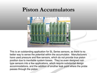Piston AccumulatorsPiston Accumulators
This is an outstanding application for SL Series sensors, as there is no
better way to sense the potential within the accumulator. Manufacturers
have used pressure and flow sensors, which do not provide true piston
position due to inevitable system losses. They’ve even designed rod-
type sensors into a few applications, which require substantial design
accommodations, and the addition of another leak point where the probe
passes through the piston.
 