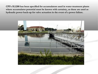 CPI’s SL1200 has been specified for accumulators used in water treatment plantsCPI’s SL1200 has been specified for accumulators used in water treatment plants
where accumulator potential must be known with certainty, as these are used aswhere accumulator potential must be known with certainty, as these are used as
hydraulic power back-up for valve actuation in the event of a power failure.hydraulic power back-up for valve actuation in the event of a power failure.
 