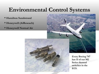 Environmental Control SystemsEnvironmental Control Systems
* Hamilton Sundstrand
* Honeywell (AiReseach)
* Honeywell Normal Air
Every Boeing 747
has 11 of our M2
Series thermal
switches in the
ECS.
 