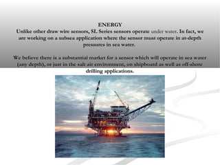 ENERGYENERGY
Unlike other draw wire sensors, SL Series sensors operateUnlike other draw wire sensors, SL Series sensors operate under waterunder water. In fact, we. In fact, we
are working on a subsea application where the sensor must operate in at-depthare working on a subsea application where the sensor must operate in at-depth
pressures in sea water.pressures in sea water.
We believe there is a substantial market for a sensor which will operate in sea waterWe believe there is a substantial market for a sensor which will operate in sea water
(any depth), or just in the salt air environment, on shipboard as well as off-shore(any depth), or just in the salt air environment, on shipboard as well as off-shore
drilling applications.drilling applications.
 
