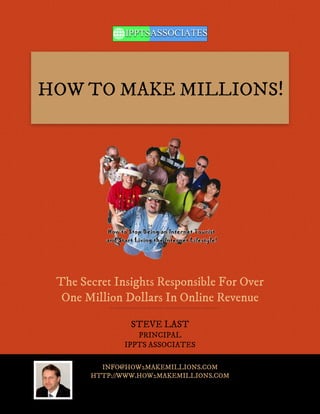 HOW TO MAKE MILLIONS!




 The Secret Insights Responsible For Over
  One Million Dollars In Online Revenue

               STEVE LAST
                 PRINCIPAL
              IPPTS ASSOCIATES

         INFO@HOW2MAKEMILLIONS.COM
       HTTP://WWW.HOW2MAKEMILLIONS.COM
 