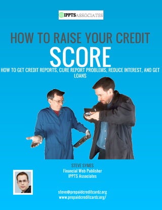 HOW TO RAISE YOUR CREDIT
                      SCORE
HOW TO GET CREDIT REPORTS, CURE REPORT PROBLEMS, REDUCE INTEREST, AND GET
                                  LOANS




                                 STEVE SYMES
                            Financial Web Publisher
                               IPPTS Associates


                          steve@prepaidcreditcardz.org
                          www.prepaidcreditcardz.org/
 
