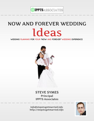 NOW AND FOREVER WEDDING

                  Ideas
WEDDING PLANNING FOR YOUR “NOW AND FOREVER” WEDDING EXPERIENCE




                     STEVE SYMES
                        Principal
                     IPPTS Associates

                info@stepstogetmarried.info
                http://stepstogetmarried.info
 