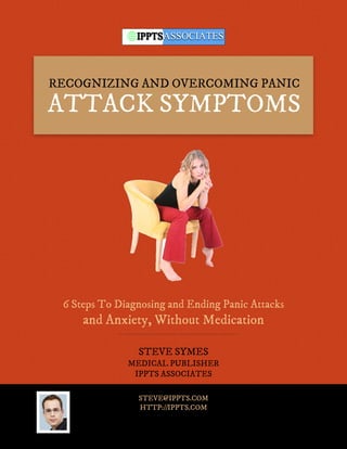RECOGNIZING AND OVERCOMING PANIC
ATTACK SYMPTOMS




 6 Steps To Diagnosing and Ending Panic Attacks
     and Anxiety, Without Medication

                STEVE SYMES
              MEDICAL PUBLISHER
               IPPTS ASSOCIATES

                STEVE@IPPTS.COM
                HTTP://IPPTS.COM
 