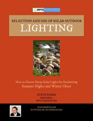 SELECTION AND USE OF SOLAR OUTDOOR

    LIGHTING




 How to Choose Cheap Solar Lights for Enchanting
     Summer Nights and Winter Cheer

                 STEVE SYMES
                   PRINCIPAL
                IPPTS ASSOCIATES

                 STEVE@IPPTS.COM
            HTTP://SOLAR-OUTDOOR.CO.UK/
 