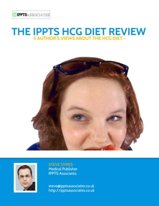THE IPPTS VIEWS ABOUT THE HCG DIET -
    5 AUTHOR’S
               HCG DIET REVIEW




         STEVE SYMES
         Medical Publisher
         IPPTS Associates


         steve@ipptsassociates.co.uk
         http://ipptsassociates.co.uk
 