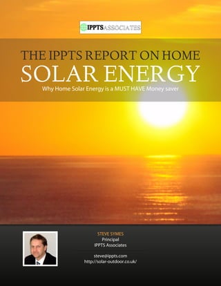 THE IPPTS REPORT ON HOME
SOLAR ENERGY
  Why Home Solar Energy is a MUST HAVE Money saver




                       STEVE SYMES
                         Principal
                     IPPTS Associates

                     steve@ippts.com
                http://solar-outdoor.co.uk/
 