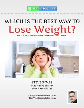 WHICH IS THE BEST WAY TO
 Lose Weight?
    THE TOP DIETS EXPLAINED FOR AN INFORMED DIET CHOICE




                   STEVE SYMES
                  Medical Publisher
                  IPPTS Associates

               steve@ipptsassociates.co.uk
               http://ipptsassociates.co.uk
 