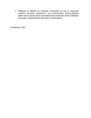  Propiciará la reflexión de individuos conscientes de que su capacidad
creadora, formación profesional y sus conocimientos teórico-prácticos
deben estar al servicio de la comunidad para la resolución de los problemas
comunales, deslastrándose del excesivo individualismo.
Compilación, 2021.
 