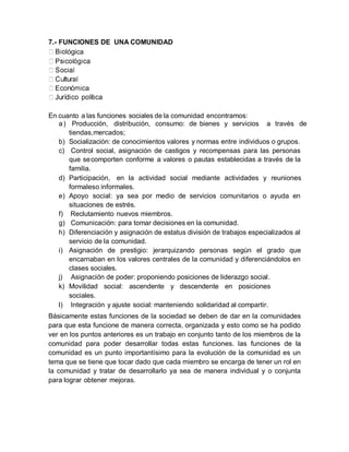 lógica
7.- FUNCIONES DE UNA COMUNIDAD
En cuanto a las funciones sociales de la comunidad encontramos:
a) Producción, distribución, consumo: de bienes y servicios a través de
tiendas,mercados;
b) Socialización: de conocimientos valores y normas entre individuos o grupos.
c) Control social, asignación de castigos y recompensas para las personas
que secomporten conforme a valores o pautas establecidas a través de la
familia.
d) Participación, en la actividad social mediante actividades y reuniones
formaleso informales.
e) Apoyo social: ya sea por medio de servicios comunitarios o ayuda en
situaciones de estrés.
f) Reclutamiento nuevos miembros.
g) Comunicación: para tomar decisiones en la comunidad.
h) Diferenciación y asignación de estatus división de trabajos especializados al
servicio de la comunidad.
i) Asignación de prestigio: jerarquizando personas según el grado que
encarnaban en los valores centrales de la comunidad y diferenciándolos en
clases sociales.
j) Asignación de poder: proponiendo posiciones de liderazgo social.
k) Movilidad social: ascendente y descendente en posiciones
sociales.
l) Integración y ajuste social: manteniendo solidaridad al compartir.
Básicamente estas funciones de la sociedad se deben de dar en la comunidades
para que esta funcione de manera correcta, organizada y esto como se ha podido
ver en los puntos anteriores es un trabajo en conjunto tanto de los miembros de la
comunidad para poder desarrollar todas estas funciones. las funciones de la
comunidad es un punto importantísimo para la evolución de la comunidad es un
tema que se tiene que tocar dado que cada miembro se encarga de tener un rol en
la comunidad y tratar de desarrollarlo ya sea de manera individual y o conjunta
para lograr obtener mejoras.
 