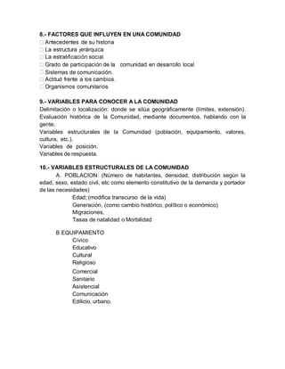 Sistemas de comunicación.
8.- FACTORES QUE INFLUYEN EN UNA COMUNIDAD
9.- VARIABLES PARA CONOCER A LA COMUNIDAD
Delimitación o localización: donde se sitúa geográficamente (límites, extensión).
Evaluación histórica de la Comunidad, mediante documentos, hablando con la
gente.
Variables estructurales de la Comunidad (población, equipamiento, valores,
cultura, etc.).
Variables de posición.
Variables de respuesta.
10.- VARIABLES ESTRUCTURALES DE LA COMUNIDAD
A. POBLACION: (Número de habitantes, densidad, distribución según la
edad, sexo, estado civil, etc como elemento constitutivo de la demanda y portador
de las necesidades)
Edad; (modifica transcurso de la vida)
Generación, (como cambio histórico, político o económico)
Migraciones,
Tasas de natalidad o Morbilidad
B.EQUIPAMIENTO
Cívico
Educativo
Cultural
Religioso
Comercial
Sanitario
Asistencial
Comunicación
Edilicio, urbano.
 