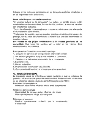 Indicada en los índices de participación en las demandas explícitas e implícitas y
en las respuestas de los ciudadanos.
Otras variables para conocer la comunidad
“El universo cultural de la comunidad”; La cultura en sentido amplio, están
relacionadas con las costumbres, formas de vida y valores. A veces se mezclan
con otras formas culturales.
“Grupo de referencia” como aquel grupo o estrato social de personas a la que la
Comunidad tiene como modelo.
“Productores de sentido”, que son aquellos agentes estratégicos (personas), de
prestigio, que su papel es fundamental a la hora de que una idea determinada se
acepte o rechace.
Los valores de los grupos determinados y los valores generales de la
comunidad: Casi todos los cambios van a influir en los valores, bien
modificándolos o reforzándolos.
Para que exista Comunidad es necesario que haya:
1. Conjunto de personas en un espacio con Interacción entre sí.
2. Un espacio geográfico, aunque éste no define la Comunidad.
3. E xi s t e n ci a d el sentido comunitario de la convivencia.
4. Equilibrio social.
5. Unidad (cohesión).
6. Un proceso de construcción y su producto.
7. Conocimiento del hombre y a la mujer que viven y conviven.
13.- INTERACCIÓN SOCIAL
La interacción social es el fenómeno básico mediante el cual se establece la
posterior influencia social que recibe todo individuo. Podemos hacer un resumen
de las relaciones básicas estudiadas por la Psicología social (1987):
Relaciones persona-persona
Interacción social: existe influencia mutua entre dos personas.
Relaciones persona-grupo
Conformidad: la persona recibe influencia del grupo
Liderazgo: la persona influye sobre el grupo
Relaciones grupo-grupo
Conflicto (generalmente motivado por la competencia)
Cooperación
 