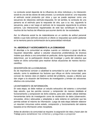 La conducta social depende de la influencia de otros individuos y la interacción
social es una de las claves de este proceso. La conducta social es una respuesta
al estímulo social producido por otros y que se puede expresar como una
secuencia de relaciones estímulo-respuesta. En tal sentido, la conducta de una
persona es el estímulo para la respuesta de otra, que a su vez, siguiendo la
secuencia, pasa a ser luego el estímulo de la respuesta siguiente de la primera
persona. Las interacciones regularizadas de este tipo constituyen la base de
muchos de los hechos de influencia que ocurren dentro de las sociedades.
Así, la influencia social ha de materializarse en un cambio de actitud personal
debido a que todo estímulo producirá un efecto (o respuesta) que podrá grabarse
en la memoria para la conformación de la personalidad individual.
14.- ABORDAJE Y ACERCAMIENTO A LA COMUNIDAD
El abordaje a la comunidad se emplea cuando un individuo o grupo de ellos,
requieran desarrollar, aplicar o estudiar situaciones problemáticas de diversos
índoles que afecta a una comunidad en particular, dicha rigurosidad de estudio se
determinan, por la participación directa del investigar y parte del colectivo que
habita en dicha comunidad para resolver dichas situaciones de manera técnico-
científico.
DESCRIPCIÓN DE LA COMUNIDAD.
Es de importancia conocer a cabalidad la comunidad la cual va hacer objeto de
estudio, como lo establecen los factores que influye en dicha comunidad, para
conocer de manera clara el objetivo central del problema, causas y efectos que
dan origen a la situación del fenómeno de investigación y brindar así soluciones
efectiva a la comunidad.
LEVANTAMIENTO DE INFORMACIÓN.
En esta etapa, se debe realizar un estudio exhaustivo del sistema o comunidad
bajo estudio, que les permita conocer y comprender de manera detallada el
funcionamiento y composición de dicho sistema, para esto; deben utilizar distintas
herramientas tanto de investigación como de recolección de datos (observación,
encuestas, otros.) adecuadas y adaptadas a cada sistema en particular que les
permita extraer el máximo de información. Luego de esta etapa deberán elaborar
un resumen minucioso sobre estado, composición y funcionamiento del sistema
basados en la información antes recopilada.
Antes de abordar a la comunidad se requiere: la asignación de roles y hacer plan de
Trabajo para establecer los criterios y preguntas a proponer
 