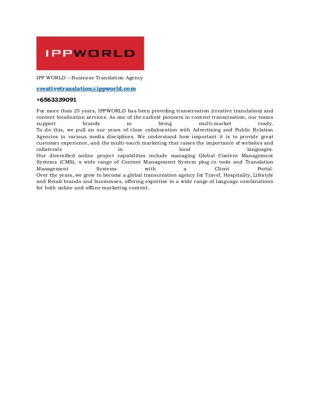 IPP WORLD – Business Translation Agency
creativetranslation@ippworld.com
+6563339091
For more than 25 years, IPPWORLD has been providing transcreation (creative translation) and
content localisation services. As one of the earliest pioneers in content transcreation, our teams
support brands in being multi-market ready.
To do this, we pull on our years of close collaboration with Advertising and Public Relation
Agencies in various media disciplines. We understand how important it is to provide great
customer experience, and the multi-touch marketing that raises the importance of websites and
collaterals in local languages.
Our diversified online project capabilities include managing Global Content Management
Systems (CMS), a wide range of Content Management System plug-in tools and Translation
Management Systems with a Client Portal.
Over the years, we grew to become a global transcreation agency for Travel, Hospitality, Lifestyle
and Retail brands and businesses, offering expertise in a wide range of language combinations
for both online and offline marketing content.
 