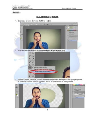 InstitutoTecnológico“Ayacucho”
Carrera: Sistemas Informáticos
Materia: Tecnología Gráfica Multimedia Lic. WendyNavia Chambi
8
UNIDAD 3
QUITAR FONDO AIMAGEN
1. Dirigirse a la barra de menú Archivo → Abrir
2. Buscamos la herramienta borrador mágico (Magic eraser tool).
3. Haz click en las zonas de fondo que deseas eliminar en la imagen. Fíjate que ya aparece
el fondo de cuadros blancos y grises…Listo! el fondo ahora es transparente.
 