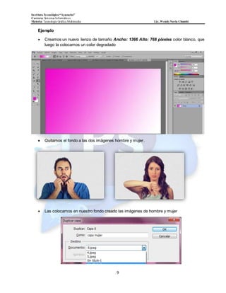 InstitutoTecnológico“Ayacucho”
Carrera: Sistemas Informáticos
Materia: Tecnología Gráfica Multimedia Lic. WendyNavia Chambi
9
Ejemplo
 Creamos un nuevo lienzo de tamaño Ancho: 1366 Alto: 768 pixeles color blanco, que
luego la colocamos un color degradado
 Quitamos el fondo a las dos imágenes hombre y mujer.
 Las colocamos en nuestro fondo creado las imágenes de hombre y mujer
 