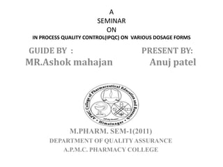 A
SEMINAR
ON
IN PROCESS QUALITY CONTROL(IPQC) ON VARIOUS DOSAGE FORMS
GUIDE BY : PRESENT BY:
MR.Ashok mahajan Anuj patel
M.PHARM. SEM-1(2011)
DEPARTMENT OF QUALITY ASSURANCE
A.P.M.C. PHARMACY COLLEGE
 