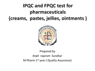 IPQC and FPQC test for
pharmaceuticals
(creams, pastes, jellies, ointments )
Prepared by
Arpit rajaram Suralkar
M Pharm 1st year ( Quality Assurance)
 