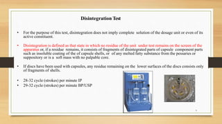 • For the purpose of this test, disintegration does not imply complete solution of the dosage unit or even of its
active constituent.
• Disintegration is defined as that state in which no residue of the unit under test remains on the screen of the
apparatus or, if a residue remains, it consists of fragments of disintegrated parts of capsule component parts
such as insoluble coating of the of capsule shells, or of any melted fatty substance from the pessaries or
suppository or is a soft mass with no palpable core.
• If discs have been used with capsules, any residue remaining on the lower surfaces of the discs consists only
of fragments of shells.
• 28-32 cycle (strokes) per minute IP
• 29-32 cycle (strokes) per minute BP/USP
Disintegration Test
9
 