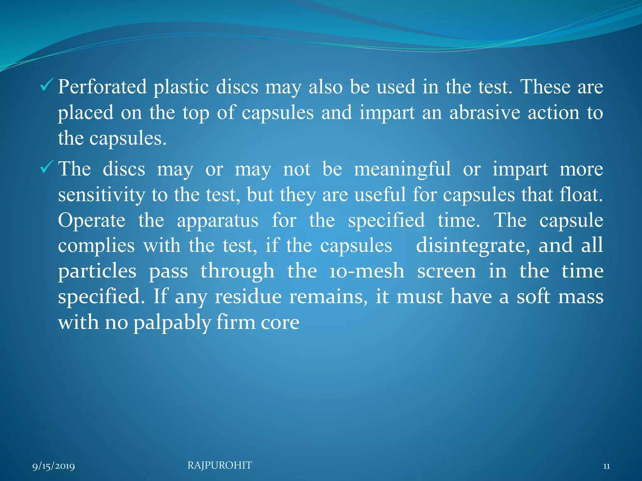  Perforated plastic discs may also be used in the test. These are
placed on the top of capsules and impart an abrasive action to
the capsules.
 The discs may or may not be meaningful or impart more
sensitivity to the test, but they are useful for capsules that float.
Operate the apparatus for the specified time. The capsule
complies with the test, if the capsules disintegrate, and all
particles pass through the 10-mesh screen in the time
specified. If any residue remains, it must have a soft mass
with no palpably firm core
9/15/2019 RAJPUROHIT 11
 