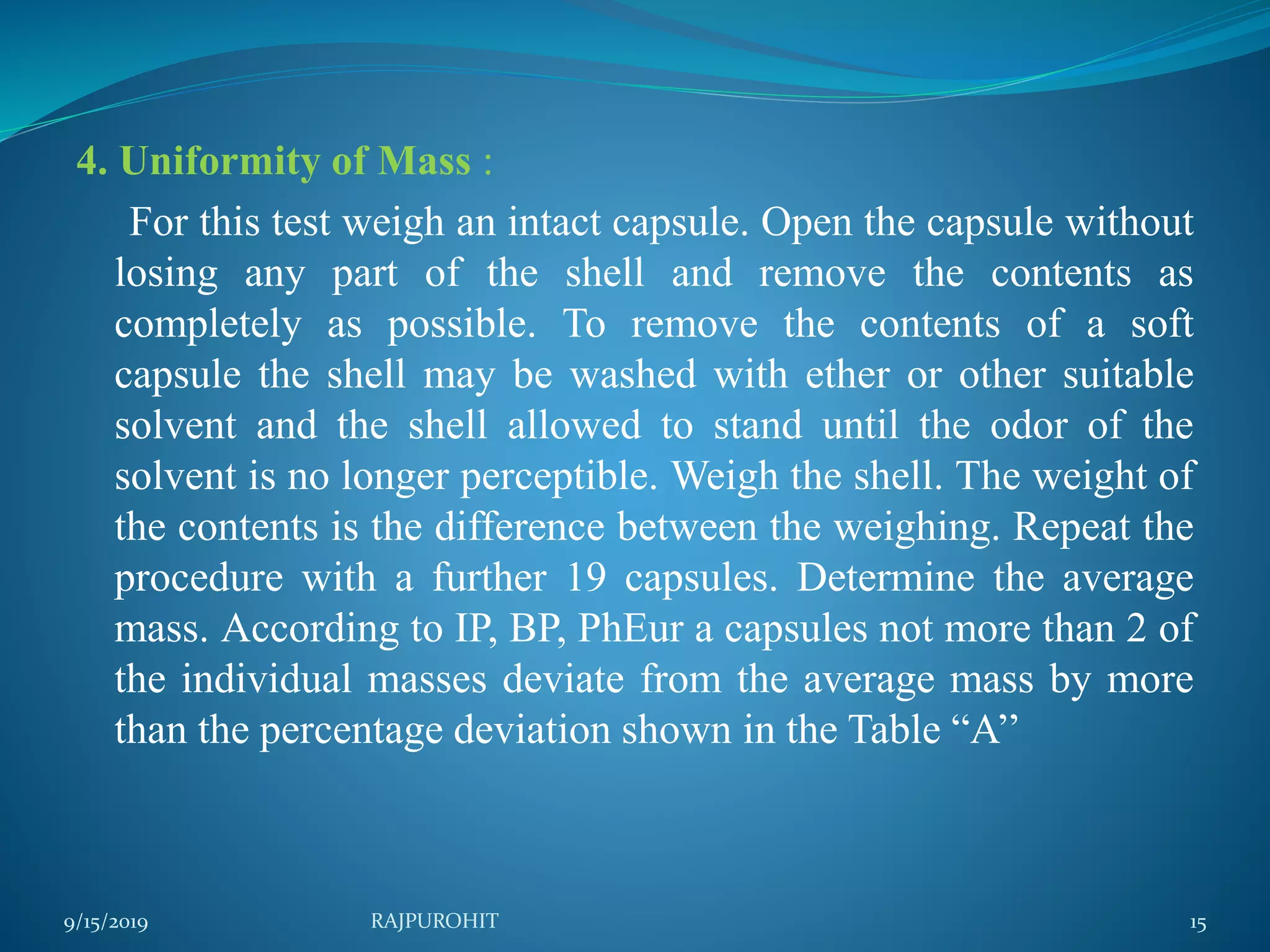 4. Uniformity of Mass :
For this test weigh an intact capsule. Open the capsule without
losing any part of the shell and remove the contents as
completely as possible. To remove the contents of a soft
capsule the shell may be washed with ether or other suitable
solvent and the shell allowed to stand until the odor of the
solvent is no longer perceptible. Weigh the shell. The weight of
the contents is the difference between the weighing. Repeat the
procedure with a further 19 capsules. Determine the average
mass. According to IP, BP, PhEur a capsules not more than 2 of
the individual masses deviate from the average mass by more
than the percentage deviation shown in the Table “A’’
9/15/2019 15RAJPUROHIT
 