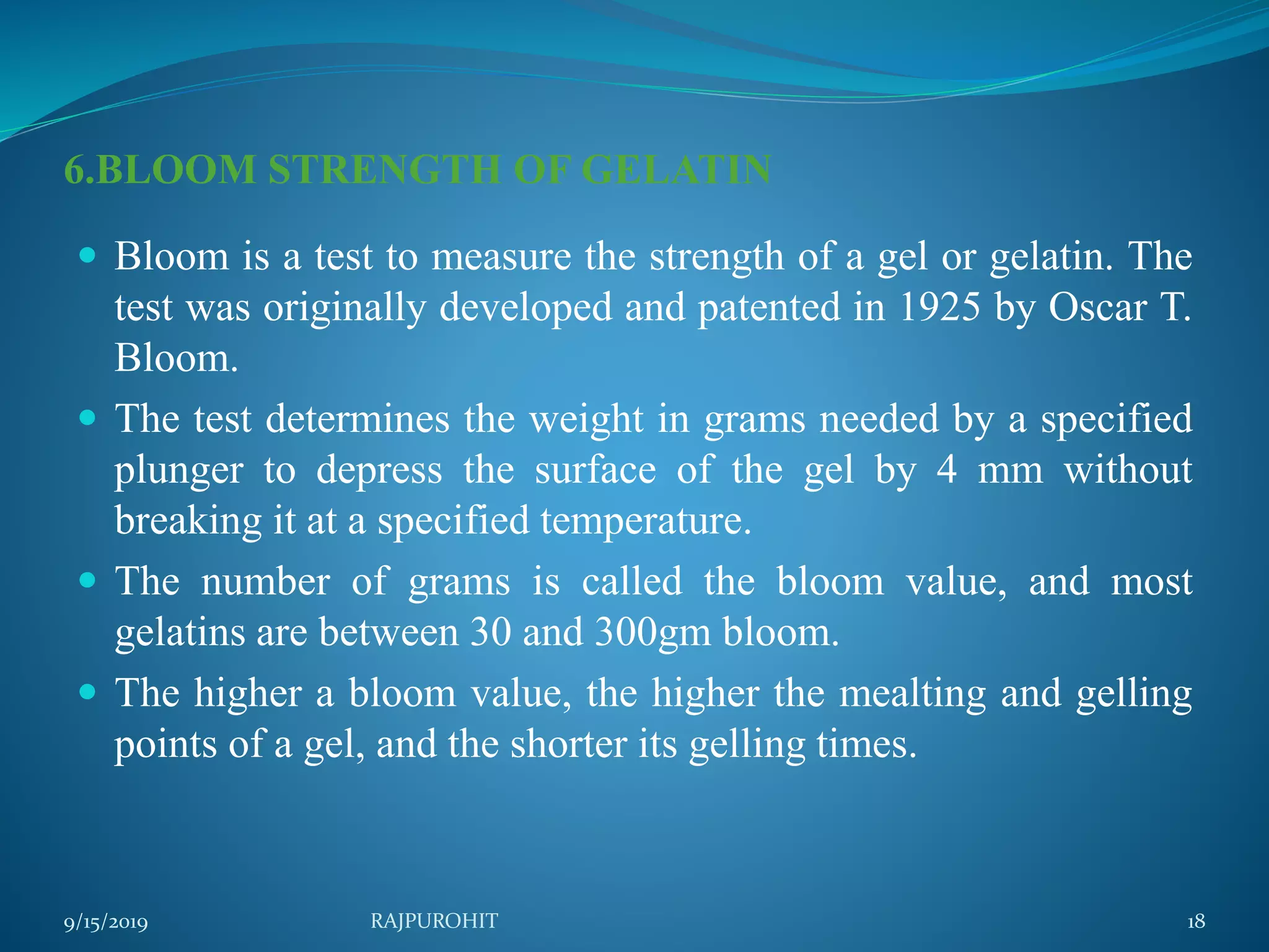 6.BLOOM STRENGTH OF GELATIN
 Bloom is a test to measure the strength of a gel or gelatin. The
test was originally developed and patented in 1925 by Oscar T.
Bloom.
 The test determines the weight in grams needed by a specified
plunger to depress the surface of the gel by 4 mm without
breaking it at a specified temperature.
 The number of grams is called the bloom value, and most
gelatins are between 30 and 300gm bloom.
 The higher a bloom value, the higher the mealting and gelling
points of a gel, and the shorter its gelling times.
9/15/2019 18RAJPUROHIT
 