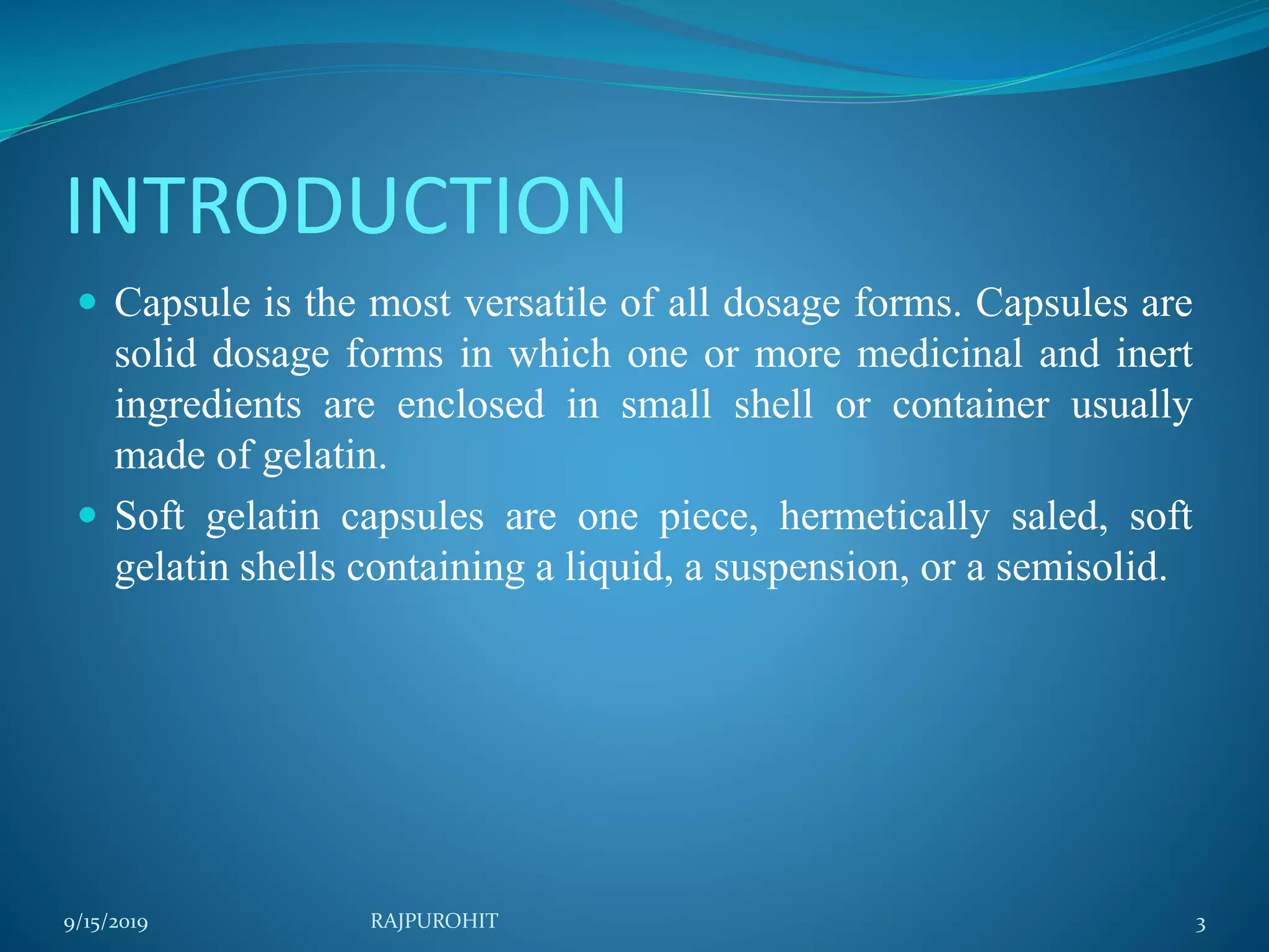 INTRODUCTION
 Capsule is the most versatile of all dosage forms. Capsules are
solid dosage forms in which one or more medicinal and inert
ingredients are enclosed in small shell or container usually
made of gelatin.
 Soft gelatin capsules are one piece, hermetically saled, soft
gelatin shells containing a liquid, a suspension, or a semisolid.
9/15/2019 3RAJPUROHIT
 