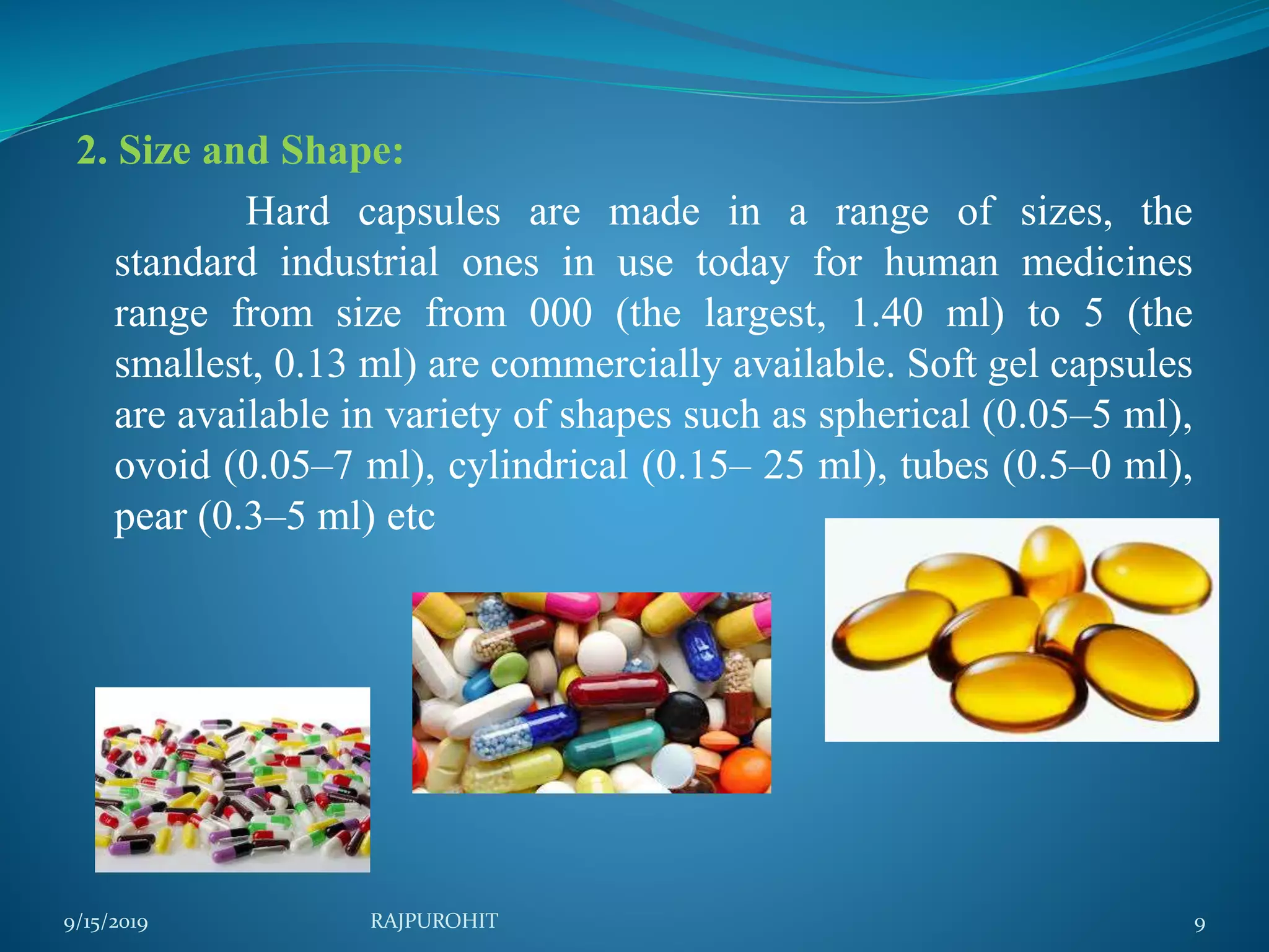 2. Size and Shape:
Hard capsules are made in a range of sizes, the
standard industrial ones in use today for human medicines
range from size from 000 (the largest, 1.40 ml) to 5 (the
smallest, 0.13 ml) are commercially available. Soft gel capsules
are available in variety of shapes such as spherical (0.05–5 ml),
ovoid (0.05–7 ml), cylindrical (0.15– 25 ml), tubes (0.5–0 ml),
pear (0.3–5 ml) etc
9/15/2019 9RAJPUROHIT
 