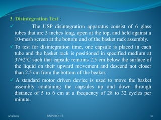 3. Disintegration Test :
 The USP disintegration apparatus consist of 6 glass
tubes that are 3 inches long, open at the top, and held against a
10-mesh screen at the bottom end of the basket rack assembly.
 To test for disintegration time, one capsule is placed in each
tube and the basket rack is positioned in specified medium at
37±2ºC such that capsule remains 2.5 cm below the surface of
the liquid on their upward movement and descend not closer
than 2.5 cm from the bottom of the beaker.
 A standard motor driven device is used to move the basket
assembly containing the capsules up and down through
distance of 5 to 6 cm at a frequency of 28 to 32 cycles per
minute.
9/15/2019 10RAJPUROHIT
 