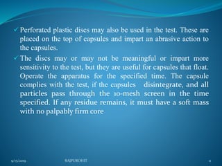  Perforated plastic discs may also be used in the test. These are
placed on the top of capsules and impart an abrasive action to
the capsules.
 The discs may or may not be meaningful or impart more
sensitivity to the test, but they are useful for capsules that float.
Operate the apparatus for the specified time. The capsule
complies with the test, if the capsules disintegrate, and all
particles pass through the 10-mesh screen in the time
specified. If any residue remains, it must have a soft mass
with no palpably firm core
9/15/2019 RAJPUROHIT 11
 