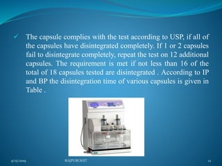  The capsule complies with the test according to USP, if all of
the capsules have disintegrated completely. If 1 or 2 capsules
fail to disintegrate completely, repeat the test on 12 additional
capsules. The requirement is met if not less than 16 of the
total of 18 capsules tested are disintegrated . According to IP
and BP the disintegration time of various capsules is given in
Table .
9/15/2019 12RAJPUROHIT
 